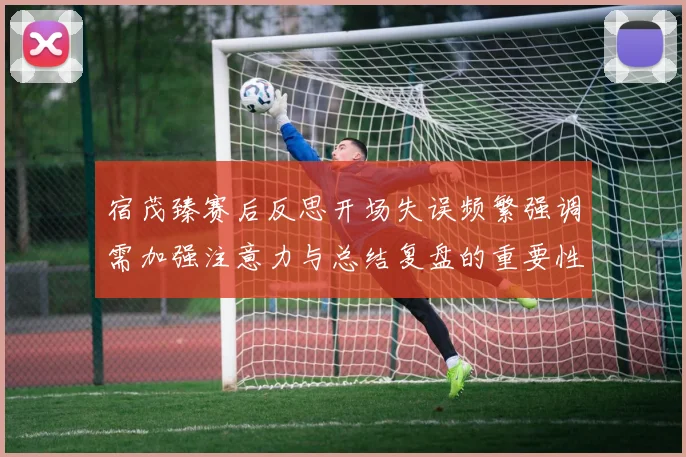 宿茂臻赛后反思开场失误频繁强调需加强注意力与总结复盘的重要性
