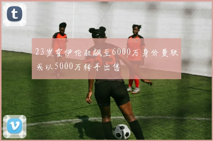 23岁霍伊伦狂飙至6000万身价曼联或以5000万转手出售