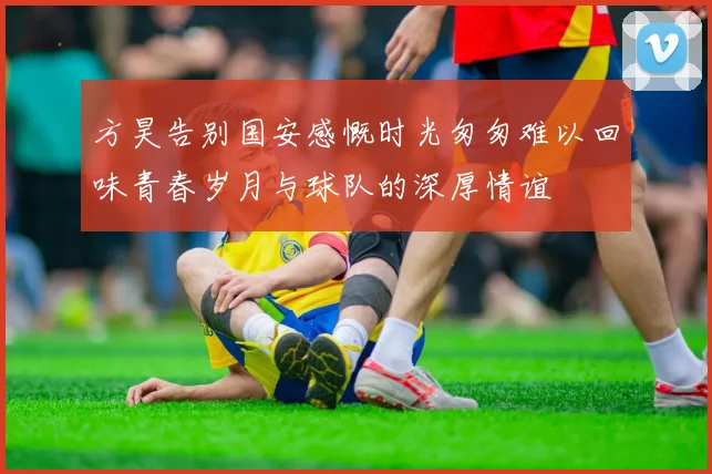 方昊告别国安感慨时光匆匆难以回味青春岁月与球队的深厚情谊