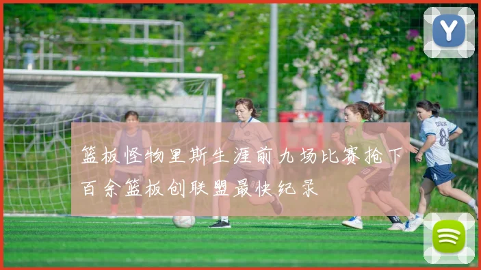 篮板怪物里斯生涯前九场比赛抢下百余篮板创联盟最快纪录