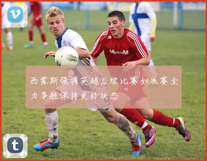 西蒙斯强调英超后续比赛如决赛全力争胜保持良好状态