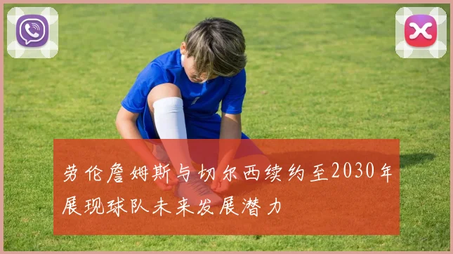 劳伦詹姆斯与切尔西续约至2030年展现球队未来发展潜力