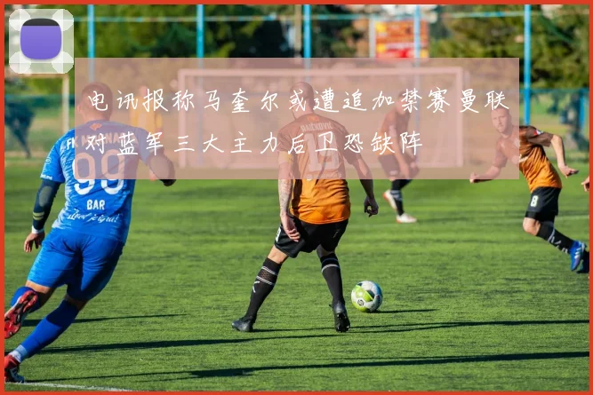 电讯报称马奎尔或遭追加禁赛曼联对蓝军三大主力后卫恐缺阵
