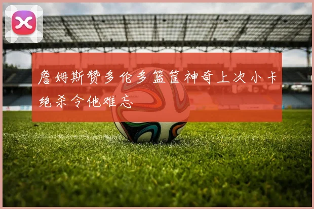 詹姆斯赞多伦多篮筐神奇上次小卡绝杀令他难忘