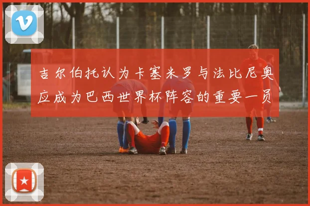 吉尔伯托认为卡塞米罗与法比尼奥应成为巴西世界杯阵容的重要一员