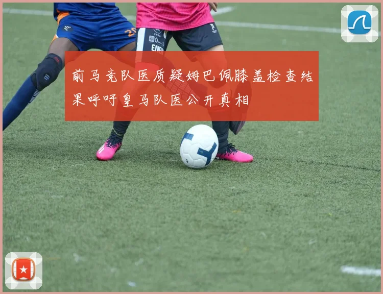 前马竞队医质疑姆巴佩膝盖检查结果呼吁皇马队医公开真相