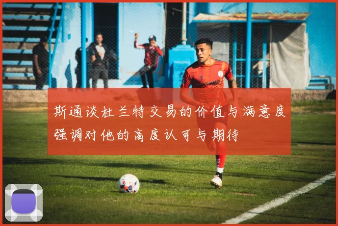 斯通谈杜兰特交易的价值与满意度强调对他的高度认可与期待