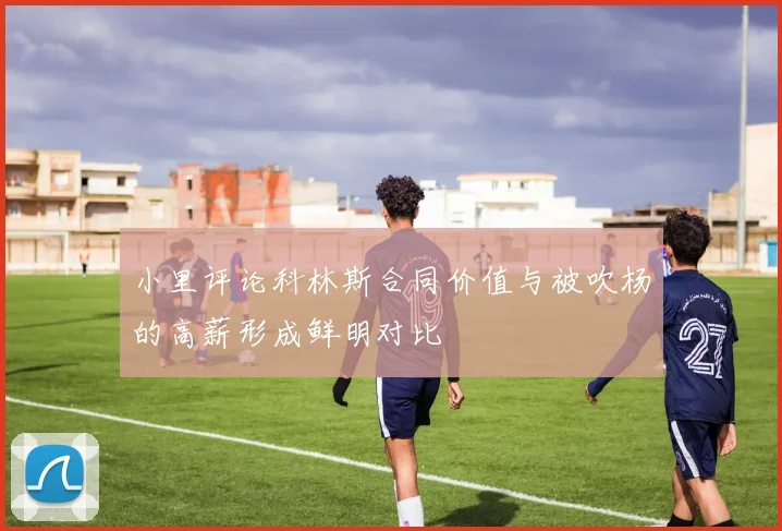 小里评论科林斯合同价值与被吹杨的高薪形成鲜明对比