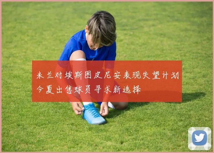 米兰对埃斯图皮尼安表现失望计划今夏出售球员寻求新选择
