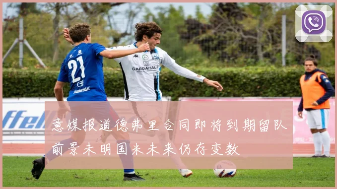 意媒报道德弗里合同即将到期留队前景未明国米未来仍存变数