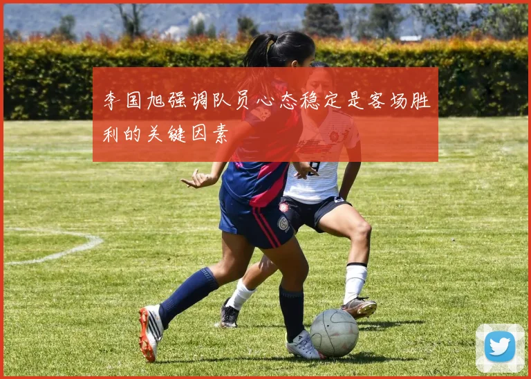李国旭强调队员心态稳定是客场胜利的关键因素