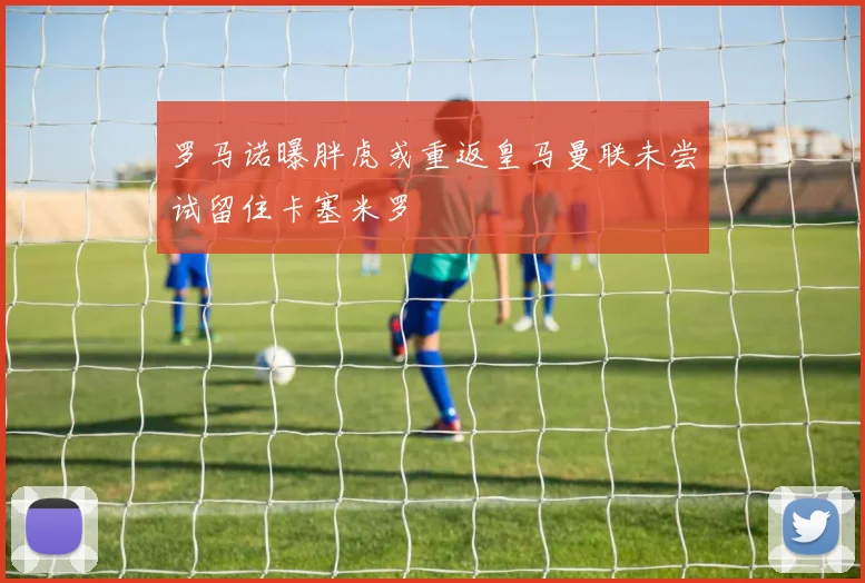 罗马诺曝胖虎或重返皇马曼联未尝试留住卡塞米罗
