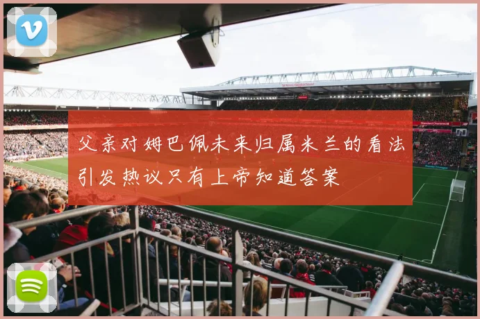 父亲对姆巴佩未来归属米兰的看法引发热议只有上帝知道答案
