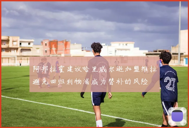 阿邦拉霍建议哈里威尔逊加盟维拉避免回归利物浦成为替补的风险