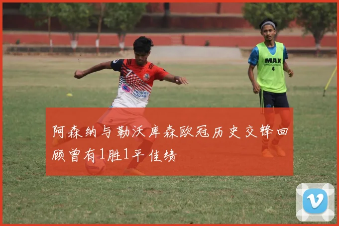 阿森纳与勒沃库森欧冠历史交锋回顾曾有1胜1平佳绩