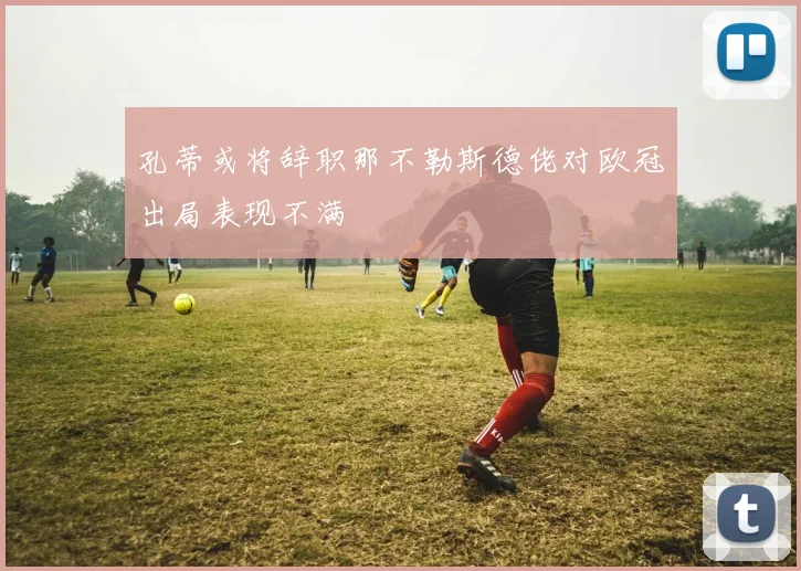 孔蒂或将辞职那不勒斯德佬对欧冠出局表现不满