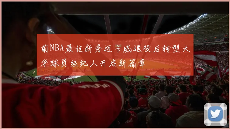 前NBA最佳新秀迈卡威退役后转型大学球员经纪人开启新篇章