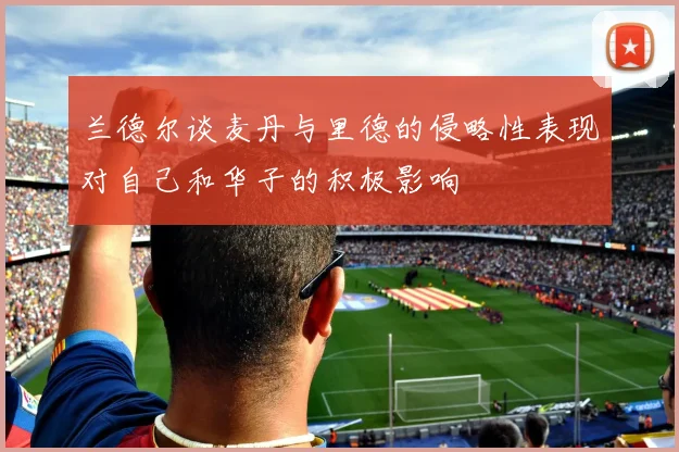 兰德尔谈麦丹与里德的侵略性表现对自己和华子的积极影响