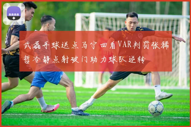武磊手球送点马宁回看VAR判罚张稀哲冷静点射破门助力球队逆转