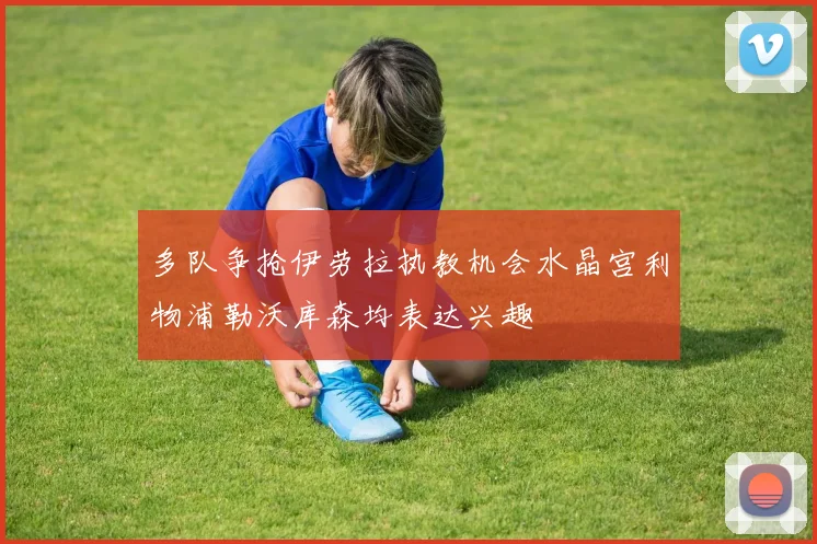 多队争抢伊劳拉执教机会水晶宫利物浦勒沃库森均表达兴趣
