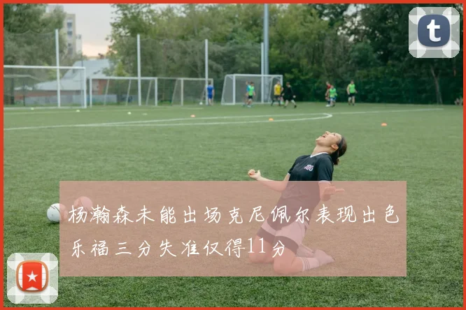 杨瀚森未能出场克尼佩尔表现出色乐福三分失准仅得11分